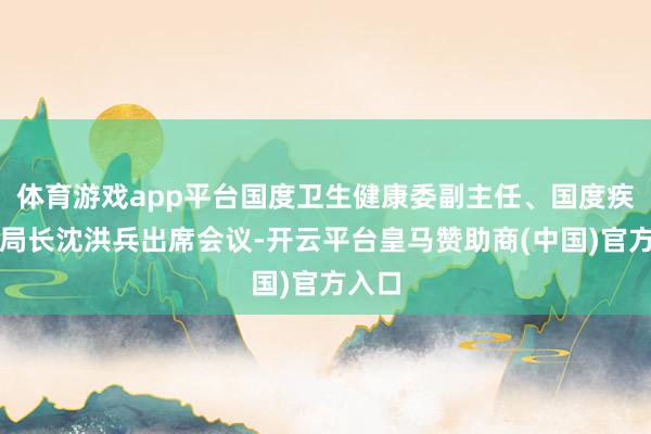 体育游戏app平台国度卫生健康委副主任、国度疾控局局长沈洪兵出席会议-开云平台皇马赞助商(中国)官方入口