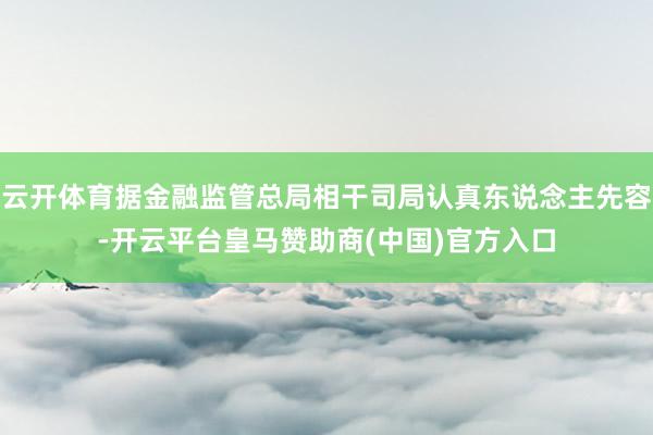 云开体育据金融监管总局相干司局认真东说念主先容-开云平台皇马赞助商(中国)官方入口