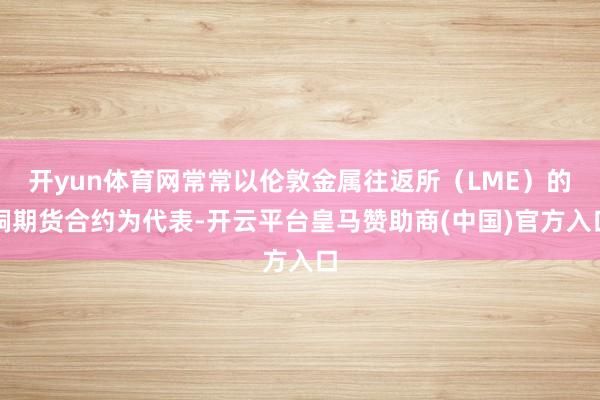 开yun体育网常常以伦敦金属往返所(LME)的铜期货合约为代表-开云平台皇马赞助商(中国)官方入口