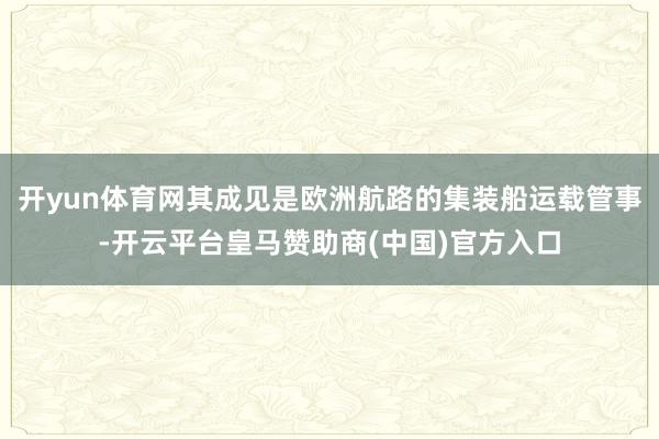 开yun体育网其成见是欧洲航路的集装船运载管事-开云平台皇马赞助商(中国)官方入口