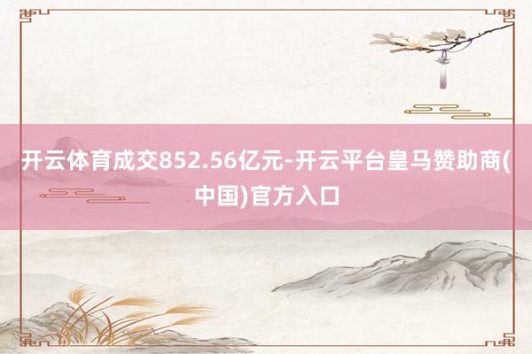 开云体育成交852.56亿元-开云平台皇马赞助商(中国)官方入口