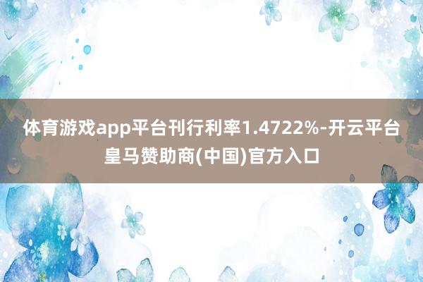 体育游戏app平台刊行利率1.4722%-开云平台皇马赞助商(中国)官方入口