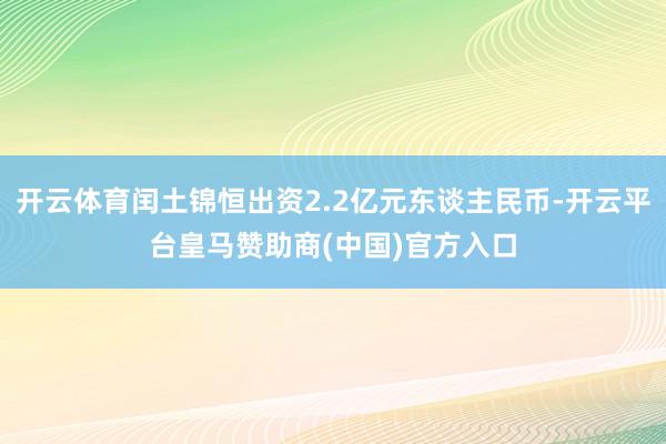 开云体育闰土锦恒出资2.2亿元东谈主民币-开云平台皇马赞助商(中国)官方入口