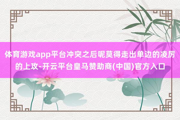 体育游戏app平台冲突之后呢莫得走出单边的凌厉的上攻-开云平台皇马赞助商(中国)官方入口