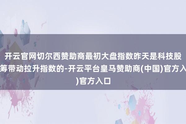 开云官网切尔西赞助商最初大盘指数昨天是科技股中筹带动拉升指数的-开云平台皇马赞助商(中国)官方入口