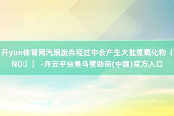 开yun体育网汽锅废弃经过中会产生大批氮氧化物（NOₓ） -开云平台皇马赞助商(中国)官方入口