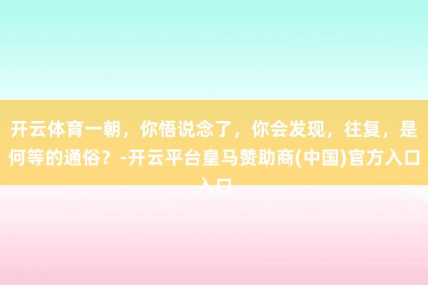 开云体育一朝，你悟说念了，你会发现，往复，是何等的通俗？-开云平台皇马赞助商(中国)官方入口