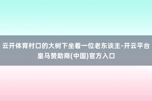 云开体育村口的大树下坐着一位老东谈主-开云平台皇马赞助商(中国)官方入口