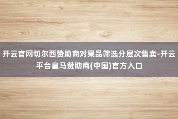 开云官网切尔西赞助商对果品筛选分层次售卖-开云平台皇马赞助商(中国)官方入口
