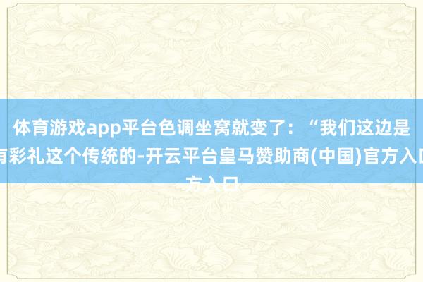 体育游戏app平台色调坐窝就变了:“我们这边是有彩礼这个传统的-开云平台皇马赞助商(中国)官方入口