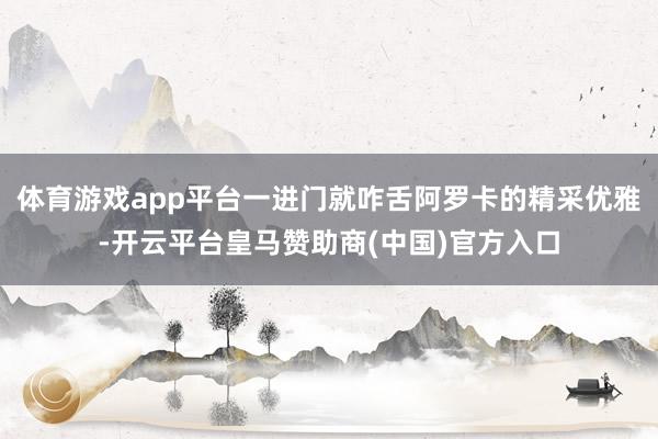 体育游戏app平台一进门就咋舌阿罗卡的精采优雅-开云平台皇马赞助商(中国)官方入口