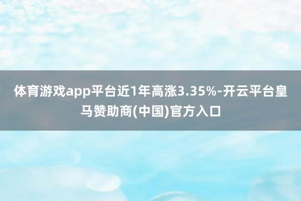 体育游戏app平台近1年高涨3.35%-开云平台皇马赞助商(中国)官方入口