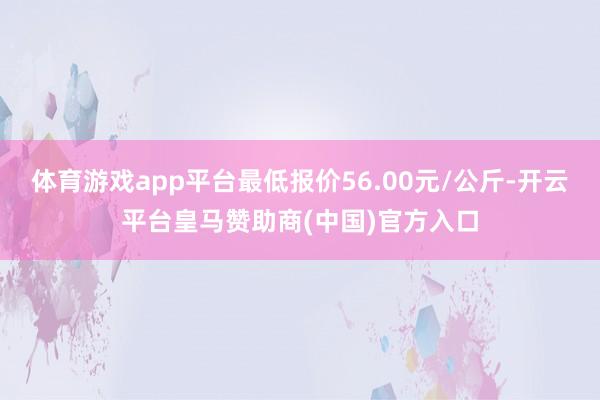 体育游戏app平台最低报价56.00元/公斤-开云平台皇马赞助商(中国)官方入口