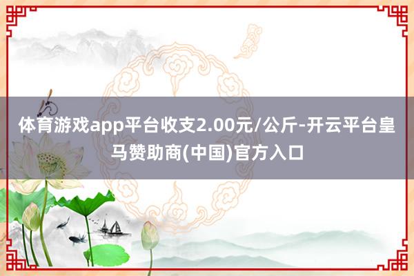 体育游戏app平台收支2.00元/公斤-开云平台皇马赞助商(中国)官方入口