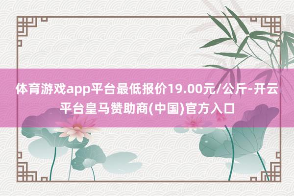 体育游戏app平台最低报价19.00元/公斤-开云平台皇马赞助商(中国)官方入口