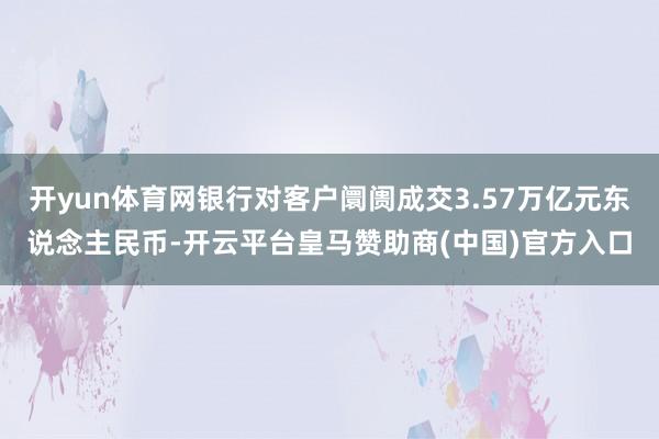 开yun体育网银行对客户阛阓成交3.57万亿元东说念主民币-开云平台皇马赞助商(中国)官方入口
