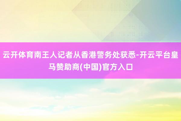 云开体育南王人记者从香港警务处获悉-开云平台皇马赞助商(中国)官方入口
