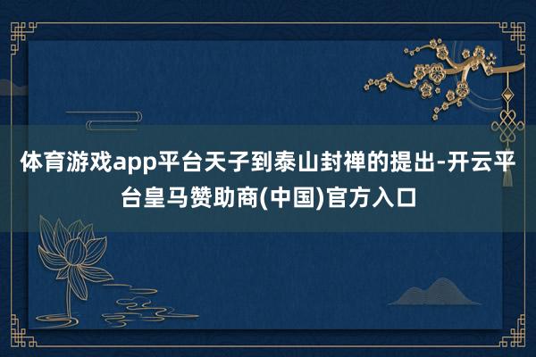 体育游戏app平台天子到泰山封禅的提出-开云平台皇马赞助商(中国)官方入口