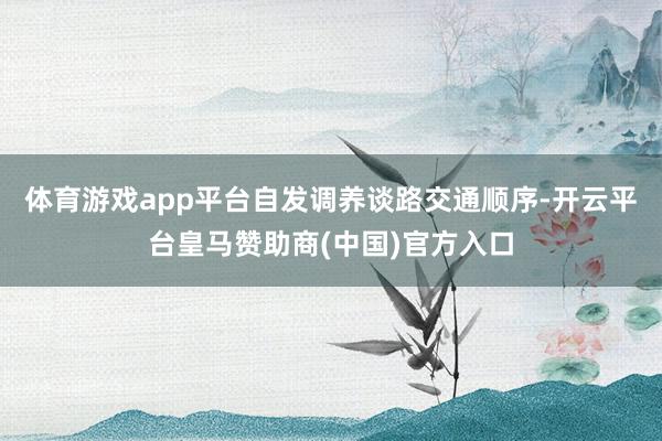 体育游戏app平台自发调养谈路交通顺序-开云平台皇马赞助商(中国)官方入口
