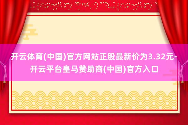 开云体育(中国)官方网站正股最新价为3.32元-开云平台皇马赞助商(中国)官方入口