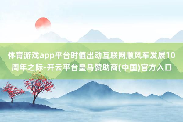 体育游戏app平台时值出动互联网顺风车发展10周年之际-开云平台皇马赞助商(中国)官方入口