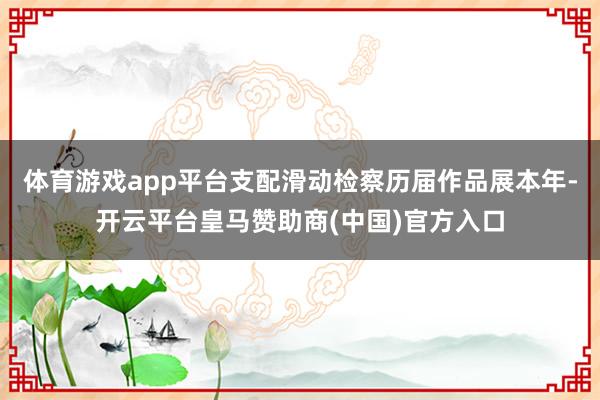 体育游戏app平台支配滑动检察历届作品展本年-开云平台皇马赞助商(中国)官方入口