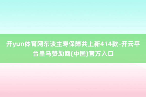 开yun体育网东谈主寿保障共上新414款-开云平台皇马赞助商(中国)官方入口