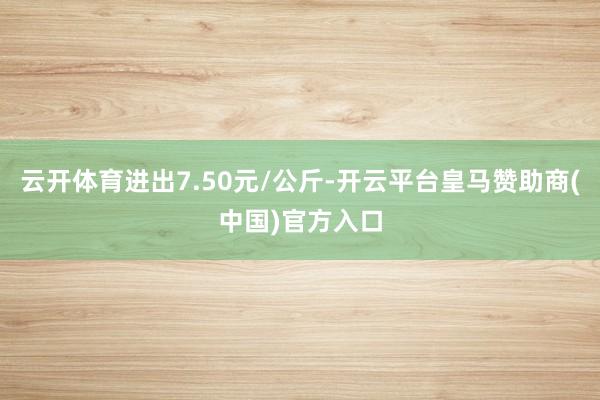 云开体育进出7.50元/公斤-开云平台皇马赞助商(中国)官方入口