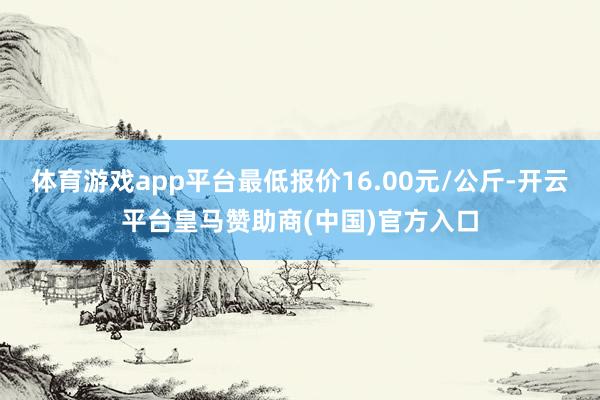 体育游戏app平台最低报价16.00元/公斤-开云平台皇马赞助商(中国)官方入口