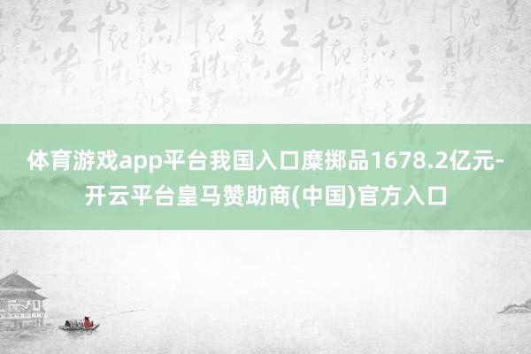 体育游戏app平台我国入口糜掷品1678.2亿元-开云平台皇马赞助商(中国)官方入口