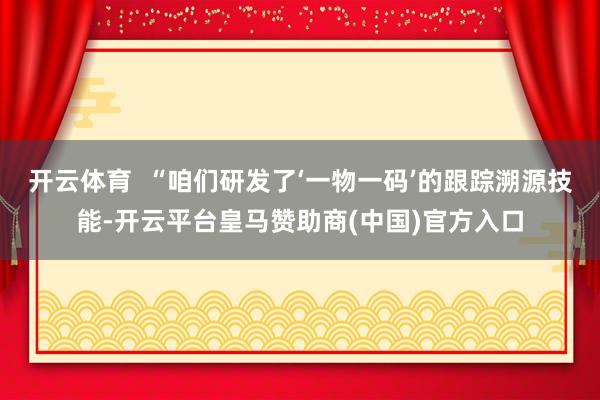 开云体育  “咱们研发了‘一物一码’的跟踪溯源技能-开云平台皇马赞助商(中国)官方入口