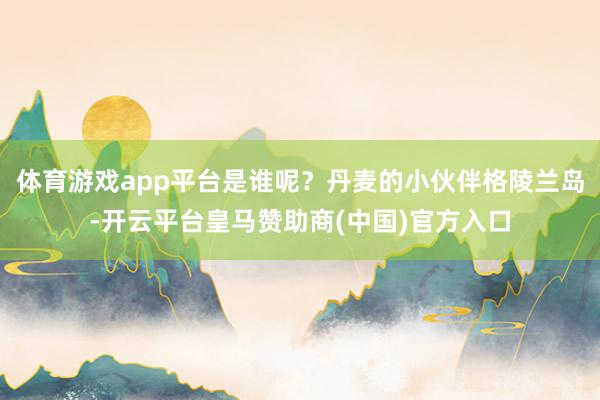 体育游戏app平台是谁呢？丹麦的小伙伴格陵兰岛-开云平台皇马赞助商(中国)官方入口