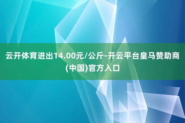 云开体育进出14.00元/公斤-开云平台皇马赞助商(中国)官方入口