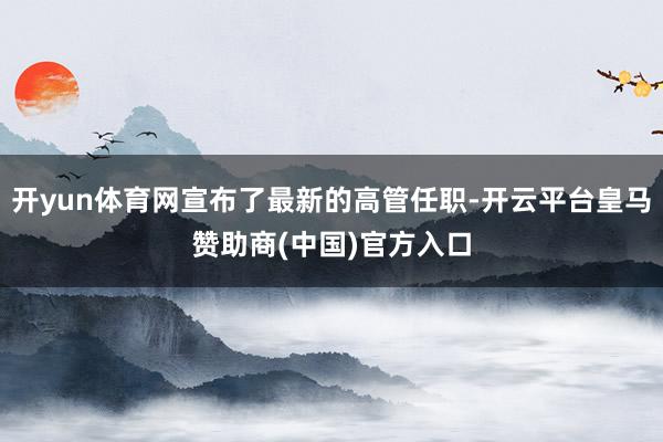 开yun体育网宣布了最新的高管任职-开云平台皇马赞助商(中国)官方入口