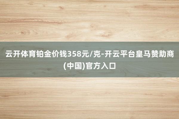 云开体育铂金价钱358元/克-开云平台皇马赞助商(中国)官方入口