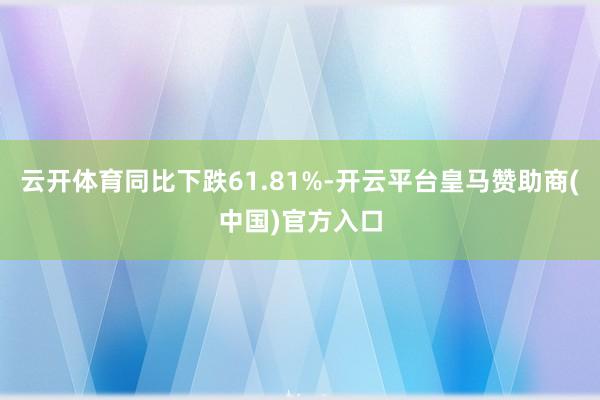 云开体育同比下跌61.81%-开云平台皇马赞助商(中国)官方入口