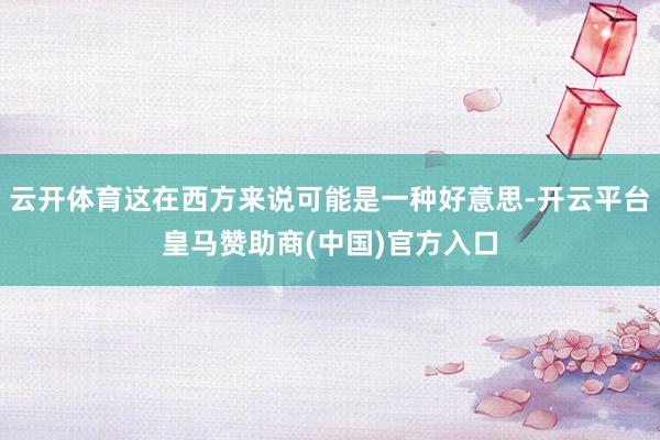 云开体育这在西方来说可能是一种好意思-开云平台皇马赞助商(中国)官方入口