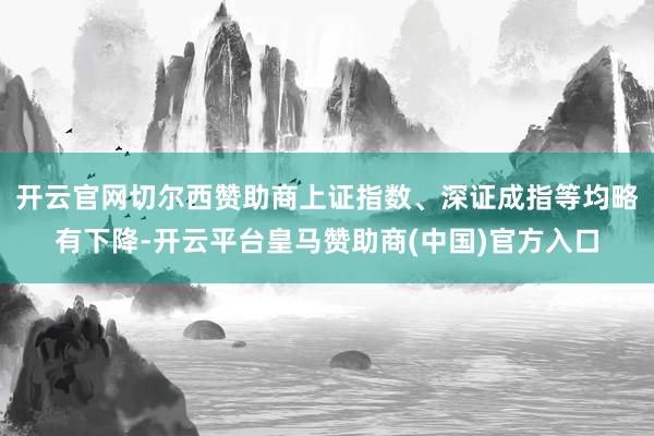 开云官网切尔西赞助商　　上证指数、深证成指等均略有下降-开云平台皇马赞助商(中国)官方入口