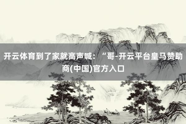 开云体育到了家就高声喊：“哥-开云平台皇马赞助商(中国)官方入口
