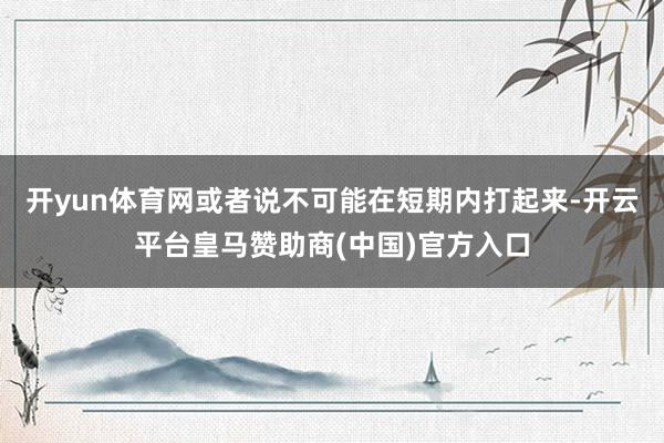开yun体育网或者说不可能在短期内打起来-开云平台皇马赞助商(中国)官方入口
