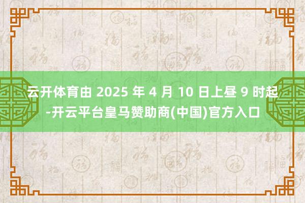 云开体育由 2025 年 4 月 10 日上昼 9 时起-开云平台皇马赞助商(中国)官方入口