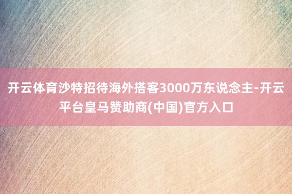 开云体育沙特招待海外搭客3000万东说念主-开云平台皇马赞助商(中国)官方入口