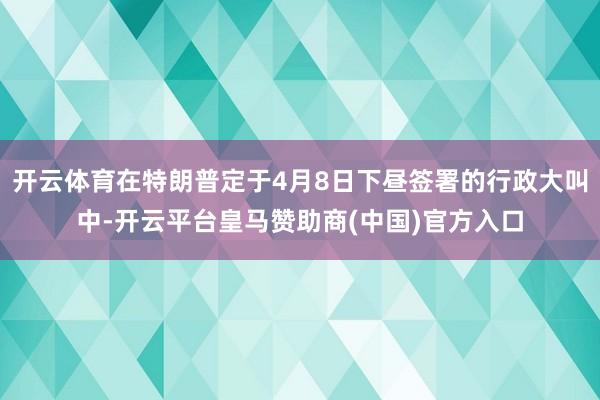 开云体育在特朗普定于4月8日下昼签署的行政大叫中-开云平台皇马赞助商(中国)官方入口