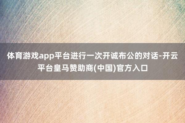 体育游戏app平台进行一次开诚布公的对话-开云平台皇马赞助商(中国)官方入口