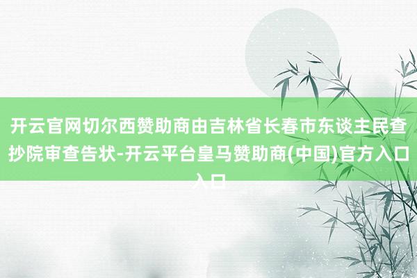 开云官网切尔西赞助商由吉林省长春市东谈主民查抄院审查告状-开云平台皇马赞助商(中国)官方入口