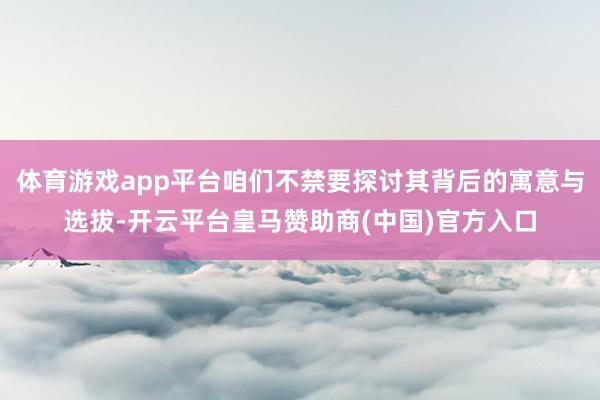 体育游戏app平台咱们不禁要探讨其背后的寓意与选拔-开云平台皇马赞助商(中国)官方入口
