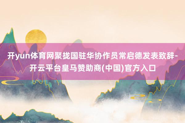 开yun体育网聚拢国驻华协作员常启德发表致辞-开云平台皇马赞助商(中国)官方入口
