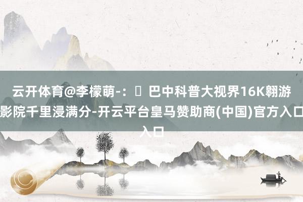 云开体育@李檬萌-：​巴中科普大视界16K翱游影院千里浸满分-开云平台皇马赞助商(中国)官方入口