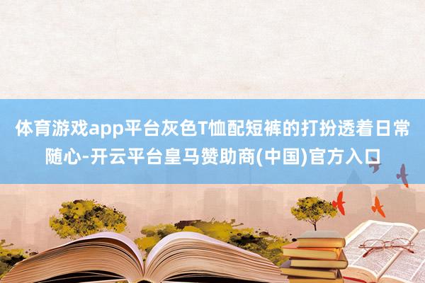 体育游戏app平台灰色T恤配短裤的打扮透着日常随心-开云平台皇马赞助商(中国)官方入口