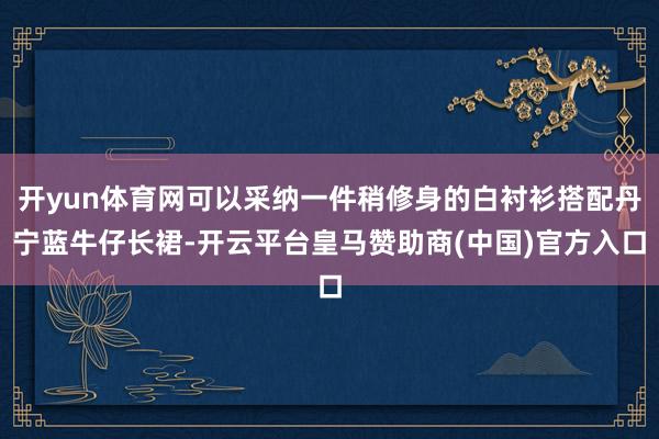 开yun体育网可以采纳一件稍修身的白衬衫搭配丹宁蓝牛仔长裙-开云平台皇马赞助商(中国)官方入口